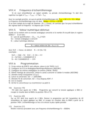 47
VIII.4 Fréquence d'échantillonnage
Si on veut échantillonner un signal variable, La période d'échantillonnage Te doit être
supérieur ou égale à Temin = TCONV + 2 Tad + TACQ
Avec les exemple précités, on aura la péride d’échantillonnage min Temin = 24 + 2 + 12 = 40 µs
La fréquence d’échantillonnage max est donc femax = 1/Temin = 25 kHz
Si on tient compte de la règle de Shannon (fe 2 fmax), on constate que l’on peut échantillonner
des signaux dont la fréquence ne dépasse pas 12 KHz.
VIII.5 Valeur numérique obtenue
Quelle est la relation entre la tension analogique convertie et le nombre N recueilli dans le registre
ADRES ? Si on note :
Q = pas de quantification = (Vref+ - Vref-)/1024
Va = tension analogique à convertir
N = valeur numérique obtenue,
N = valeur entière de (Va – Vref-) / Q
Avec Vref- = masse, on obtient N = int (Va / Q)
exemple :
Vref+ = Vdd = 5V, Vref- = 0, Vin = 4 V
Q = 5V/1024 = 0,0048828125 V
N = 4V / 0,0048828125 = 819
VIII.6 Programmation
1) Si des entrée de PORTE sont utilisées, placer le bit TRISE,4 à 0
2) Configurer les E/S en Analogique/Numérique/Référence (ADCON1)
3) Configurer les entrées analogiques en entrées (TRISA, TRISE)
4) Définir l'horloge de conversion, choisir le canal à convertir et valider le module (ADCON0)
5) attendre temps d’acquisition (12 µs )
6) Lancer la conversion, GO = 1 (ADCON0)
7) Attendre fin de conversion, GO = 0 ou drapeau ADIF=1
8) Lire le résultat
9) Arrêter le convertisseur ou recommencer au point 6
10) Exercice 19)
PIC doté d'un quartz de 4 MHz. Programme qui converti la tension appliquée à RA0 et
recopie le résultat dans la RAM à la position 70h et 71h
11) Exercice 20)
Sur un PIC doté d'un quartz de 4 MHz, Donner le programme qui fait l'acquisition de 40
échantillons du signal appliqué sur RA0, et recopie les résultats dans la RAM à partir de la
position 190h. L'échantillonnage se fera à la vitesse la plus rapide possible
12) Exercice 21)
Refaire l’exercice précédent avec une fréquence d’échantillonnage fe = 8000Hz
 
