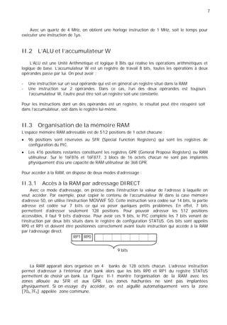 7
Avec un quartz de 4 MHz, on obtient une horloge instruction de 1 MHz, soit le temps pour
exécuter une instruction de 1µs.
II.2 L'ALU et l’accumulateur W
L’ALU est une Unité Arithmétique et logique 8 Bits qui réalise les opérations arithmétiques et
logique de base. L’accumulateur W est un registre de travail 8 bits, toutes les opérations à deux
opérandes passe par lui. On peut avoir :
- Une instruction sur un seul opérande qui est en général un registre situé dans la RAM
- Une instruction sur 2 opérandes. Dans ce cas, l’un des deux opérandes est toujours
l’accumulateur W, l’autre peut être soit un registre soit une constante.
Pour les instructions dont un des opérandes est un registre, le résultat peut être récupéré soit
dans l’accumulateur, soit dans le registre lui-même.
II.3 Organisation de la mémoire RAM
L’espace mémoire RAM adressable est de 512 positions de 1 octet chacune :
96 positions sont réservées au SFR (Special Function Registers) qui sont les registres de
configuration du PIC.
Les 416 positions restantes constituent les registres GPR (General Propose Registers) ou RAM
utilisateur. Sur le 16F876 et 16F877, 3 blocs de 16 octets chacun ne sont pas implantés
physiquement d’où une capacité de RAM utilisateur de 368 GPR.
Pour accéder à la RAM, on dispose de deux modes d’adressage :
II.3.1 Accès à la RAM par adressage DIRECT
Avec ce mode d’adressage, on précise dans l’instruction la valeur de l’adresse à laquelle on
veut accéder. Par exemple, pour copier le contenu de l'accumulateur W dans la case mémoire
d'adresse 50, on utilise l'instruction MOVWF 50. Cette instruction sera codée sur 14 bits, la partie
adresse est codée sur 7 bits ce qui va poser quelques petits problèmes. En effet, 7 bits
permettent d’adresser seulement 128 positions. Pour pouvoir adresser les 512 positions
accessibles, il faut 9 bits d’adresse. Pour avoir ces 9 bits, le PIC complète les 7 bits venant de
l’instruction par deux bits situés dans le registre de configuration STATUS. Ces bits sont appelés
RP0 et RP1 et doivent être positionnés correctement avant toute instruction qui accède à la RAM
par l’adressage direct.
RP1 RP0
9 bits
La RAM apparaît alors organisée en 4 banks de 128 octets chacun. L'adresse instruction
permet d'adresser à l'intérieur d'un bank alors que les bits RP0 et RP1 du registre STATUS
permettent de choisir un bank. La Figure II-1 montre l’organisation de la RAM avec les
zones allouée au SFR et aux GPR. Les zones hachurées ne sont pas implantées
physiquement. Si on essaye d’y accéder, on est aiguillé automatiquement vers la zone
[70h,7Fh] appelée zone commune.
 