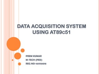 DATA ACQUISITION SYSTEM
     USING AT89C51



  PREM KUMAR
  M-TECH (PED)
  REG NO-1611110018
 
