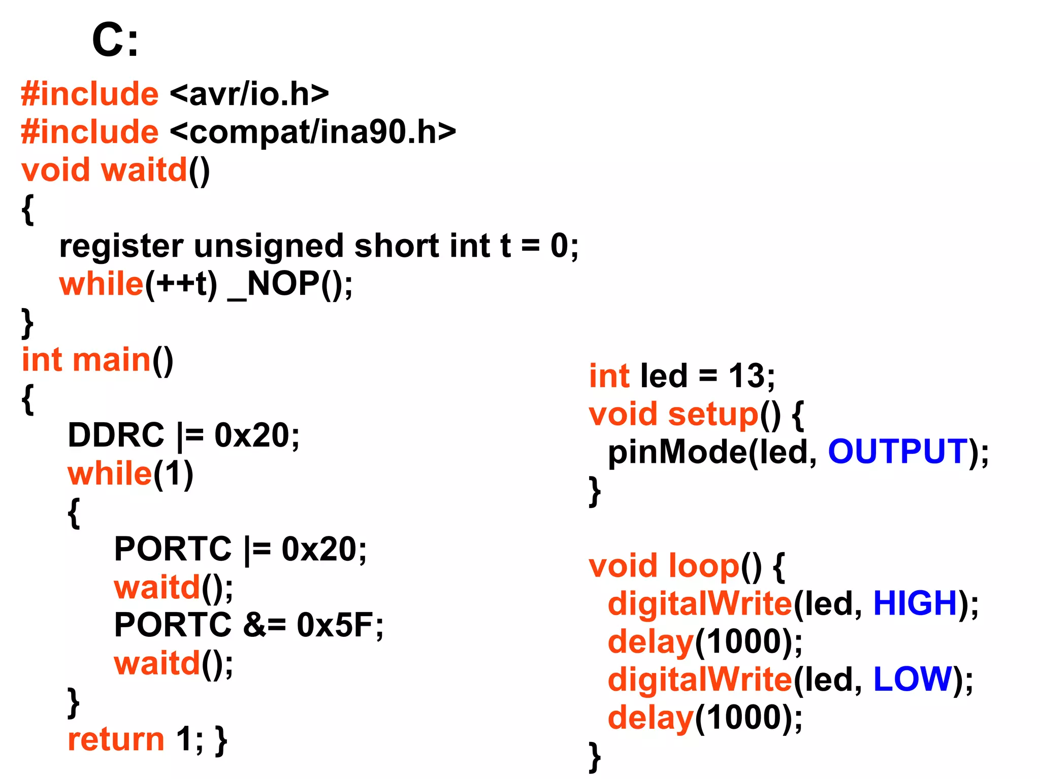 C:
#include <avr/io.h>
#include <compat/ina90.h>
void waitd()
{
register unsigned short int t = 0;
while(++t) _NOP();
}
int main()
int led = 13;
{
void setup() {
DDRC |= 0x20;
pinMode(led, OUTPUT);
while(1)
}
{
PORTC |= 0x20;
void loop() {
waitd();
digitalWrite(led, HIGH);
PORTC &= 0x5F;
delay(1000);
waitd();
digitalWrite(led, LOW);
}
delay(1000);
return 1; }
}

 