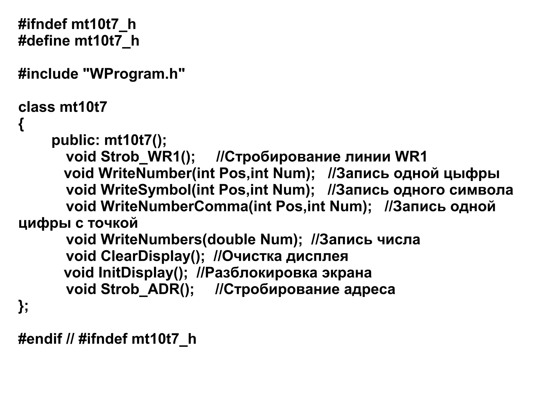 #ifndef mt10t7_h
#define mt10t7_h
#include "WProgram.h"
class mt10t7
{
public: mt10t7();
void Strob_WR1(); //Стробирование линии WR1
void WriteNumber(int Pos,int Num); //Запись одной цыфры
void WriteSymbol(int Pos,int Num); //Запись одного символа
void WriteNumberComma(int Pos,int Num); //Запись одной
цифры с точкой
void WriteNumbers(double Num); //Запись числа
void ClearDisplay(); //Очистка дисплея
void InitDisplay(); //Разблокировка экрана
void Strob_ADR(); //Стробирование адреса
};
#endif // #ifndef mt10t7_h

 