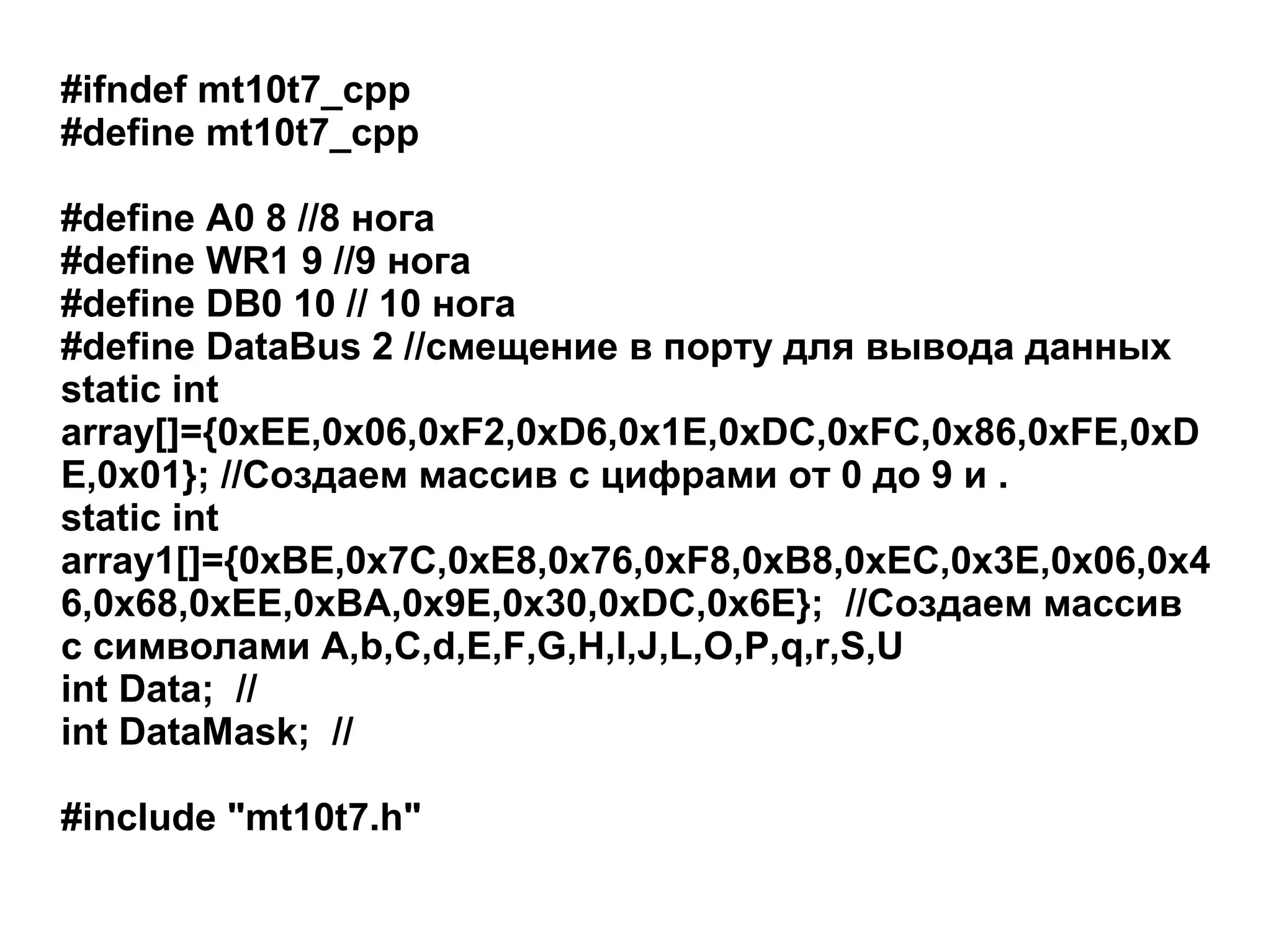#ifndef mt10t7_cpp
#define mt10t7_cpp
#define A0 8 //8 нога
#define WR1 9 //9 нога
#define DB0 10 // 10 нога
#define DataBus 2 //смещение в порту для вывода данных
static int
array[]={0xEE,0x06,0xF2,0xD6,0x1E,0xDC,0xFC,0x86,0xFE,0xD
E,0x01}; //Создаем массив с цифрами от 0 до 9 и .
static int
array1[]={0xBE,0x7C,0xE8,0x76,0xF8,0xB8,0xEC,0x3E,0x06,0x4
6,0x68,0xEE,0xBA,0x9E,0x30,0xDC,0x6E}; //Создаем массив
с символами A,b,C,d,E,F,G,H,I,J,L,O,P,q,r,S,U
int Data; //
int DataMask; //
#include "mt10t7.h"

 