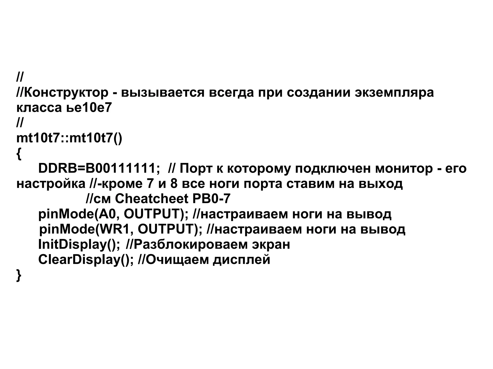 //
//Конструктор - вызывается всегда при создании экземпляра
класса ье10е7
//
mt10t7::mt10t7()
{
DDRB=B00111111; // Порт к которому подключен монитор - его
настройка //-кроме 7 и 8 все ноги порта ставим на выход
//см Cheatcheet PB0-7
pinMode(A0, OUTPUT); //настраиваем ноги на вывод
pinMode(WR1, OUTPUT); //настраиваем ноги на вывод
InitDisplay(); //Разблокироваем экран
ClearDisplay(); //Очищаем дисплей
}

 