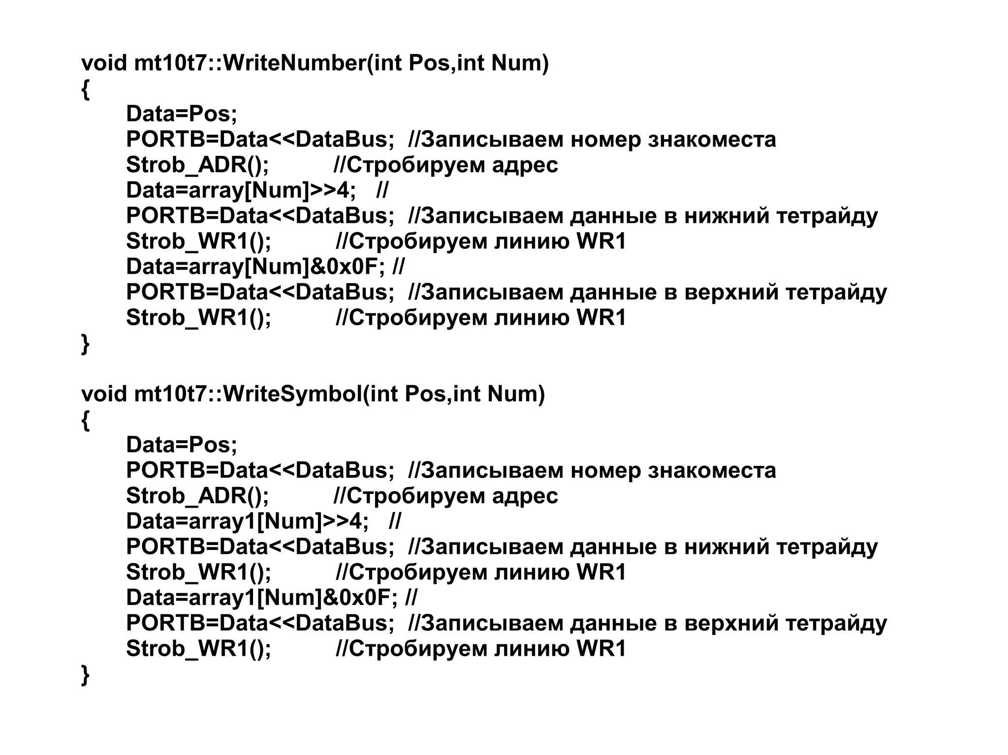 void mt10t7::WriteNumber(int Pos,int Num)
{
Data=Pos;
PORTB=Data<<DataBus; //Записываем номер знакоместа
Strob_ADR();
//Стробируем адрес
Data=array[Num]>>4; //
PORTB=Data<<DataBus; //Записываем данные в нижний тетрайду
Strob_WR1();
//Стробируем линию WR1
Data=array[Num]&0x0F; //
PORTB=Data<<DataBus; //Записываем данные в верхний тетрайду
Strob_WR1();
//Стробируем линию WR1
}
void mt10t7::WriteSymbol(int Pos,int Num)
{
Data=Pos;
PORTB=Data<<DataBus; //Записываем номер знакоместа
Strob_ADR();
//Стробируем адрес
Data=array1[Num]>>4; //
PORTB=Data<<DataBus; //Записываем данные в нижний тетрайду
Strob_WR1();
//Стробируем линию WR1
Data=array1[Num]&0x0F; //
PORTB=Data<<DataBus; //Записываем данные в верхний тетрайду
Strob_WR1();
//Стробируем линию WR1
}

 