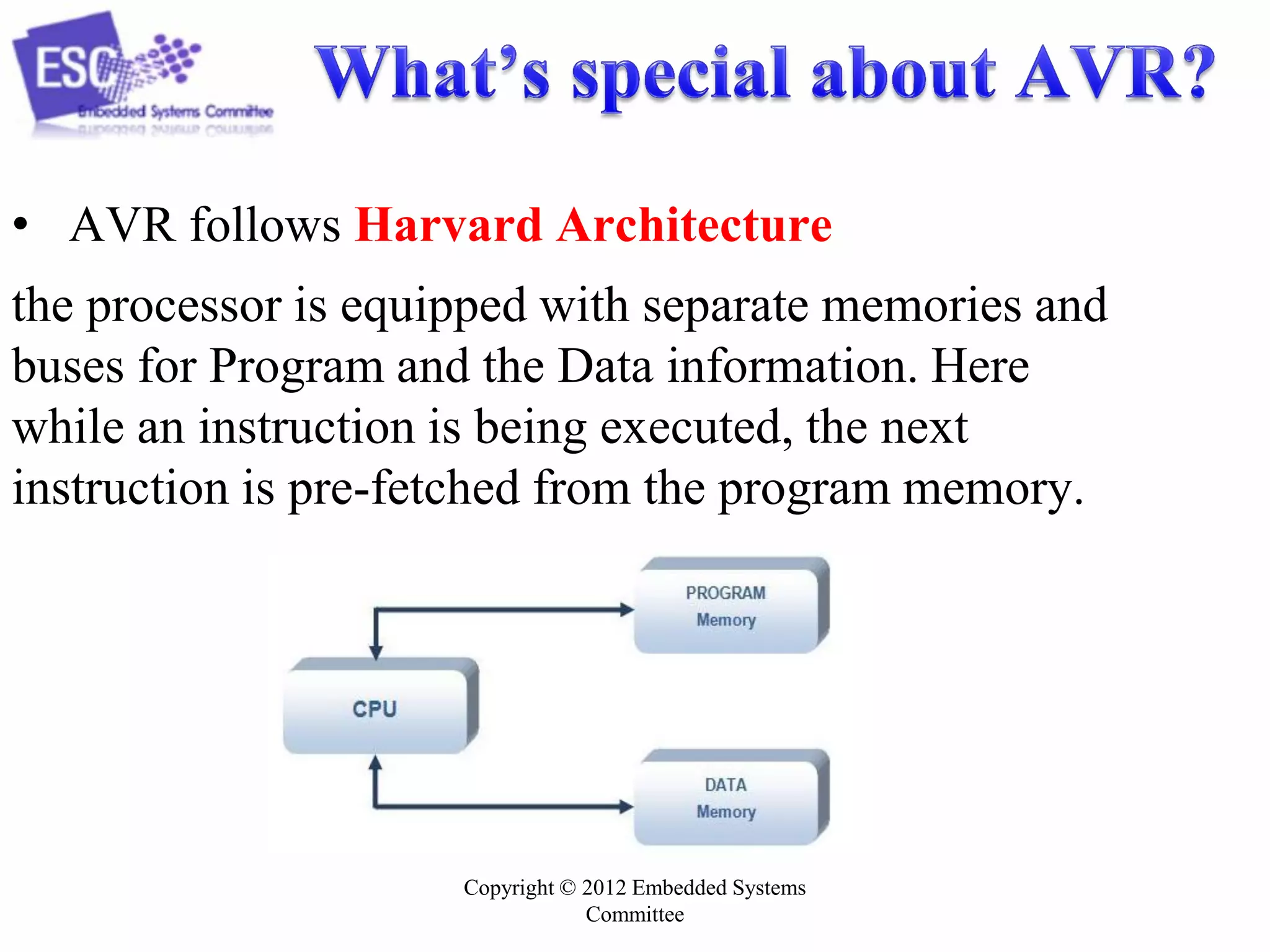 Copyright © 2012 Embedded Systems
Committee
• AVR follows Harvard Architecture
the processor is equipped with separate memories and
buses for Program and the Data information. Here
while an instruction is being executed, the next
instruction is pre-fetched from the program memory.
 