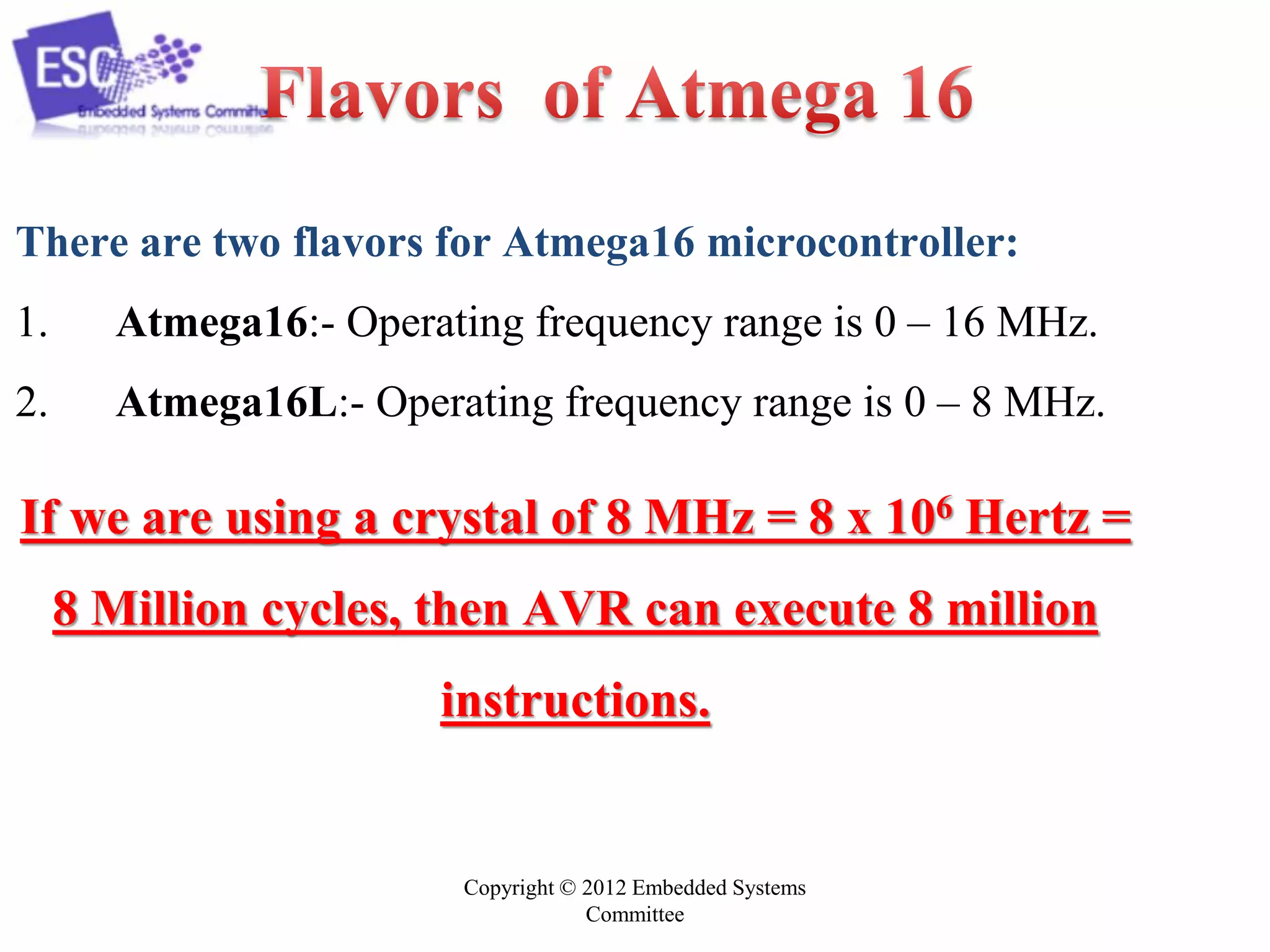 Copyright © 2012 Embedded Systems
Committee
There are two flavors for Atmega16 microcontroller:
1. Atmega16:- Operating frequency range is 0 – 16 MHz.
2. Atmega16L:- Operating frequency range is 0 – 8 MHz.
If we are using a crystal of 8 MHz = 8 x 106 Hertz =
8 Million cycles, then AVR can execute 8 million
instructions.
 