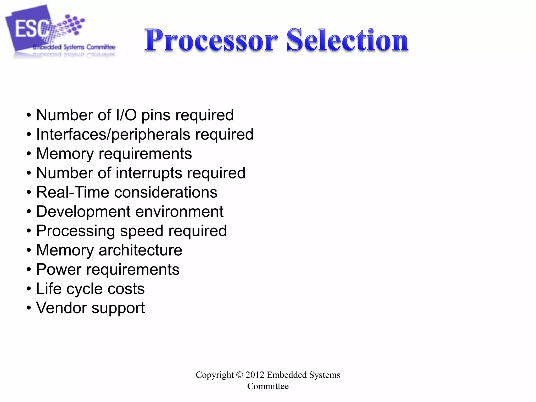 Copyright © 2012 Embedded Systems
Committee
• Number of I/O pins required
• Interfaces/peripherals required
• Memory requirements
• Number of interrupts required
• Real-Time considerations
• Development environment
• Processing speed required
• Memory architecture
• Power requirements
• Life cycle costs
• Vendor support
 