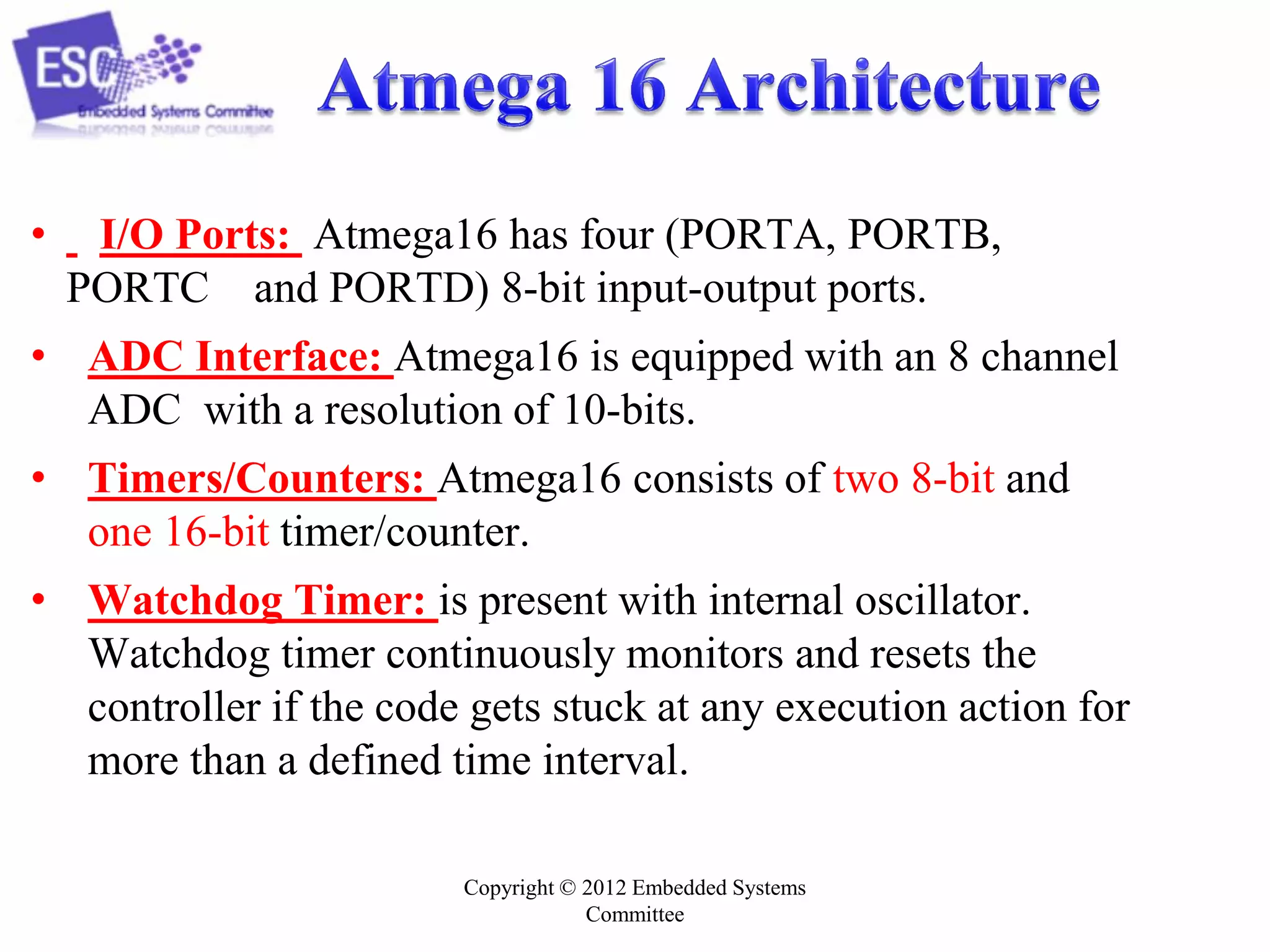 Copyright © 2012 Embedded Systems
Committee
• I/O Ports: Atmega16 has four (PORTA, PORTB,
PORTC and PORTD) 8-bit input-output ports.
• ADC Interface: Atmega16 is equipped with an 8 channel
ADC with a resolution of 10-bits.
• Timers/Counters: Atmega16 consists of two 8-bit and
one 16-bit timer/counter.
• Watchdog Timer: is present with internal oscillator.
Watchdog timer continuously monitors and resets the
controller if the code gets stuck at any execution action for
more than a defined time interval.
 