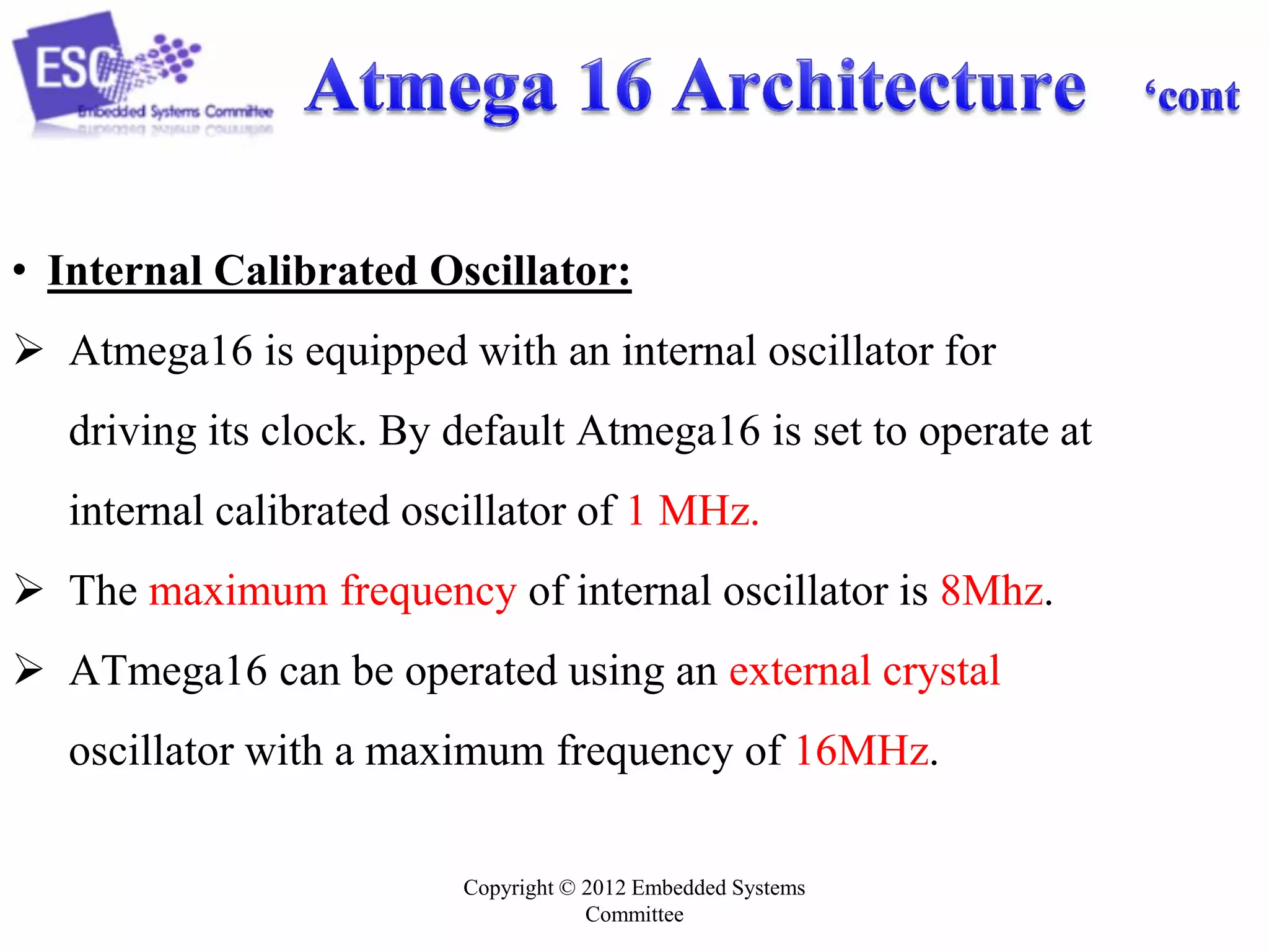 Copyright © 2012 Embedded Systems
Committee
• Internal Calibrated Oscillator:
 Atmega16 is equipped with an internal oscillator for
driving its clock. By default Atmega16 is set to operate at
internal calibrated oscillator of 1 MHz.
 The maximum frequency of internal oscillator is 8Mhz.
 ATmega16 can be operated using an external crystal
oscillator with a maximum frequency of 16MHz.
 