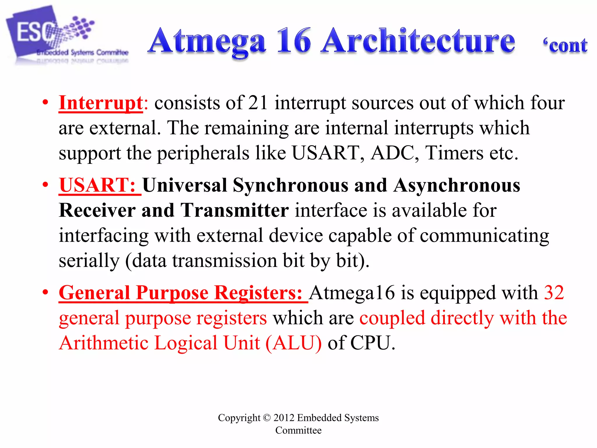 Copyright © 2012 Embedded Systems
Committee
• Interrupt: consists of 21 interrupt sources out of which four
are external. The remaining are internal interrupts which
support the peripherals like USART, ADC, Timers etc.
• USART: Universal Synchronous and Asynchronous
Receiver and Transmitter interface is available for
interfacing with external device capable of communicating
serially (data transmission bit by bit).
• General Purpose Registers: Atmega16 is equipped with 32
general purpose registers which are coupled directly with the
Arithmetic Logical Unit (ALU) of CPU.
 