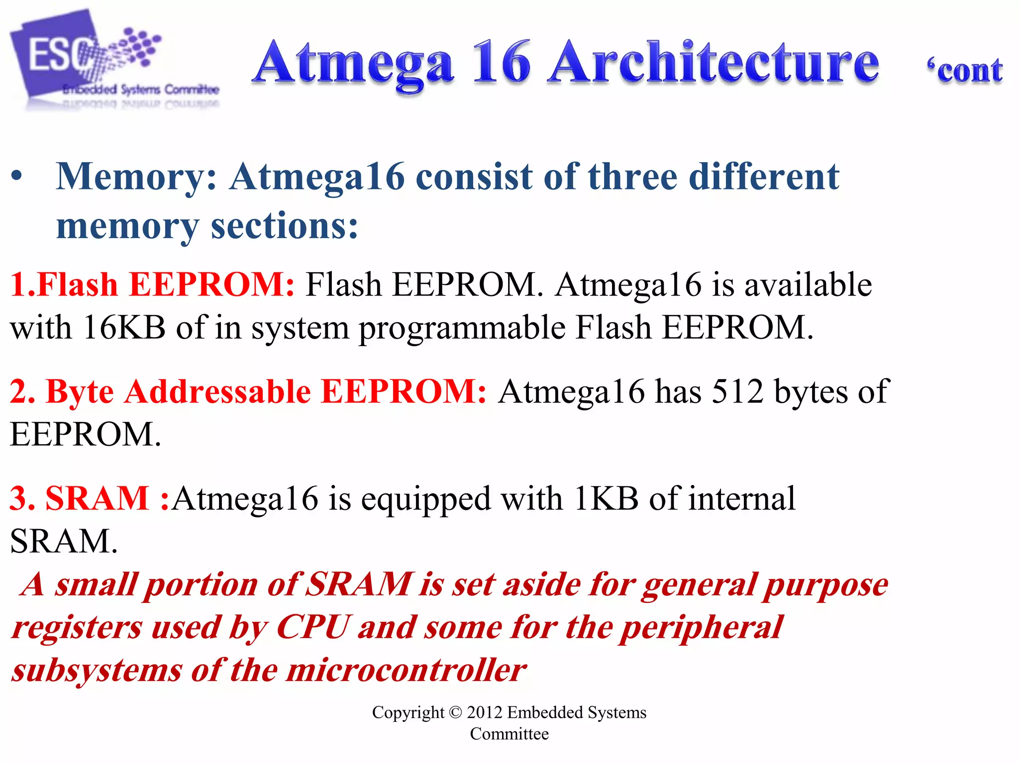 Copyright © 2012 Embedded Systems
Committee
• Memory: Atmega16 consist of three different
memory sections:
1.Flash EEPROM: Flash EEPROM. Atmega16 is available
with 16KB of in system programmable Flash EEPROM.
2. Byte Addressable EEPROM: Atmega16 has 512 bytes of
EEPROM.
3. SRAM :Atmega16 is equipped with 1KB of internal
SRAM.
A small portion of SRAM is set aside for general purpose
registers used by CPU and some for the peripheral
subsystems of the microcontroller
 