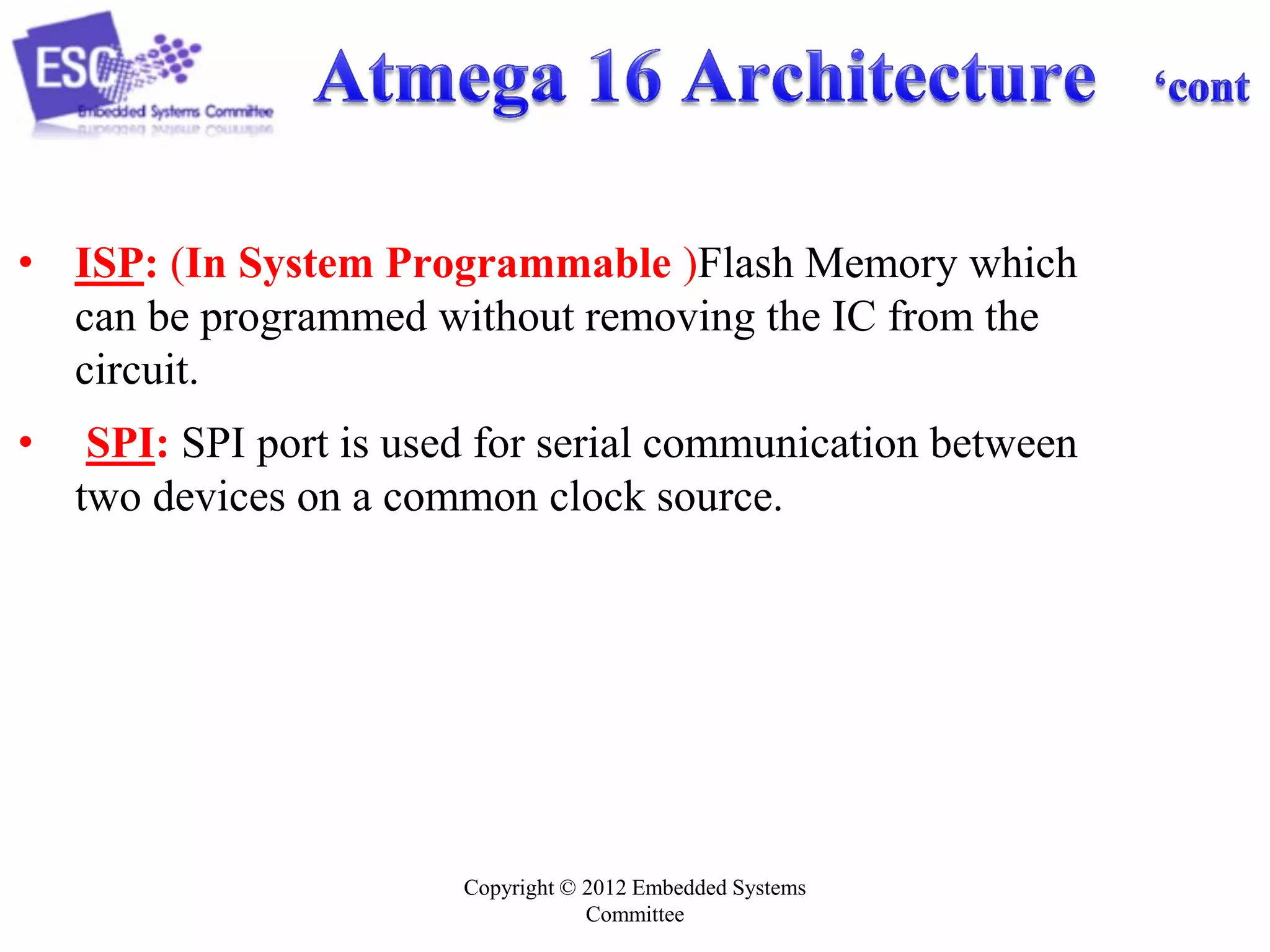 Copyright © 2012 Embedded Systems
Committee
• ISP: (In System Programmable )Flash Memory which
can be programmed without removing the IC from the
circuit.
• SPI: SPI port is used for serial communication between
two devices on a common clock source.
 