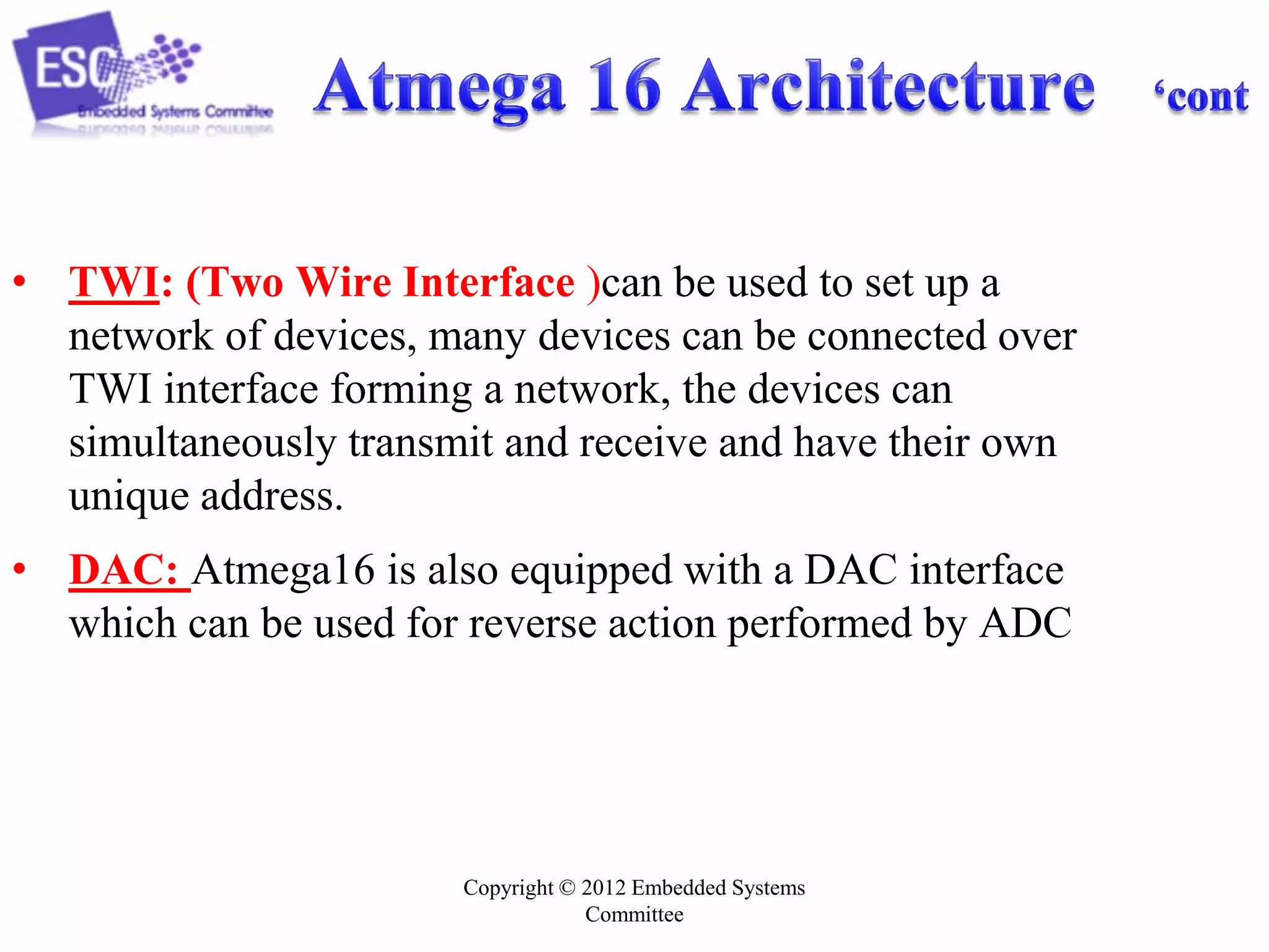 Copyright © 2012 Embedded Systems
Committee
• TWI: (Two Wire Interface )can be used to set up a
network of devices, many devices can be connected over
TWI interface forming a network, the devices can
simultaneously transmit and receive and have their own
unique address.
• DAC: Atmega16 is also equipped with a DAC interface
which can be used for reverse action performed by ADC
 