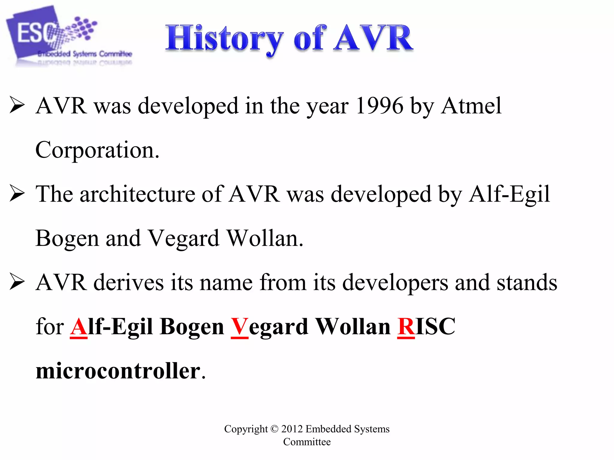 Copyright © 2012 Embedded Systems
Committee
 AVR was developed in the year 1996 by Atmel
Corporation.
 The architecture of AVR was developed by Alf-Egil
Bogen and Vegard Wollan.
 AVR derives its name from its developers and stands
for Alf-Egil Bogen Vegard Wollan RISC
microcontroller.
 