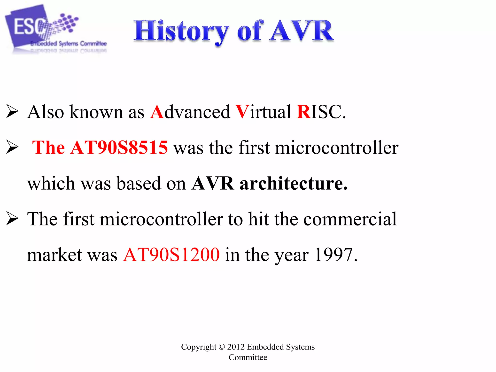 Copyright © 2012 Embedded Systems
Committee
 Also known as Advanced Virtual RISC.
 The AT90S8515 was the first microcontroller
which was based on AVR architecture.
 The first microcontroller to hit the commercial
market was AT90S1200 in the year 1997.
 