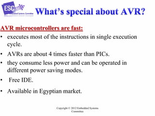 Copyright © 2012 Embedded Systems
Committee
AVR microcontrollers are fast:
• executes most of the instructions in single execution
cycle.
• AVRs are about 4 times faster than PICs.
• they consume less power and can be operated in
different power saving modes.
• Free IDE.
• Available in Egyptian market.
 