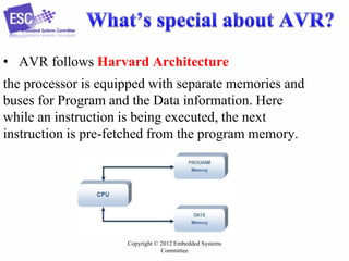 Copyright © 2012 Embedded Systems
Committee
• AVR follows Harvard Architecture
the processor is equipped with separate memories and
buses for Program and the Data information. Here
while an instruction is being executed, the next
instruction is pre-fetched from the program memory.
 