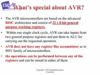 Copyright © 2012 Embedded Systems
Committee
• The AVR microcontrollers are based on the advanced
RISC architecture and consist of 32 x 8-bit general
purpose working registers.
• Within one single clock cycle, AVR can take inputs from
two general purpose registers and put them to ALU for
carrying out the requested operation.
• AVR does not have any register like accumulator as in
8051 family of microcontrollers.
• the operations can be performed between any of the
registers and can be stored in either of them
 