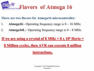 Copyright © 2012 Embedded Systems
Committee
There are two flavors for Atmega16 microcontroller:
1. Atmega16:- Operating frequency range is 0 – 16 MHz.
2. Atmega16L:- Operating frequency range is 0 – 8 MHz.
If we are using a crystal of 8 MHz = 8 x 106 Hertz =
8 Million cycles, then AVR can execute 8 million
instructions.
 