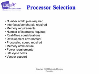 Copyright © 2012 Embedded Systems
Committee
• Number of I/O pins required
• Interfaces/peripherals required
• Memory requirements
• Number of interrupts required
• Real-Time considerations
• Development environment
• Processing speed required
• Memory architecture
• Power requirements
• Life cycle costs
• Vendor support
 