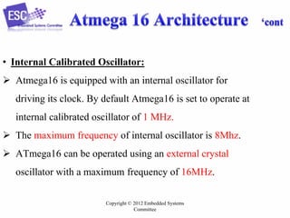 Copyright © 2012 Embedded Systems
Committee
• Internal Calibrated Oscillator:
 Atmega16 is equipped with an internal oscillator for
driving its clock. By default Atmega16 is set to operate at
internal calibrated oscillator of 1 MHz.
 The maximum frequency of internal oscillator is 8Mhz.
 ATmega16 can be operated using an external crystal
oscillator with a maximum frequency of 16MHz.
 