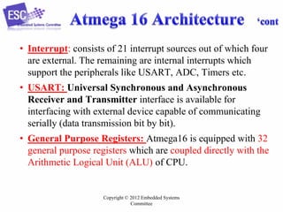 Copyright © 2012 Embedded Systems
Committee
• Interrupt: consists of 21 interrupt sources out of which four
are external. The remaining are internal interrupts which
support the peripherals like USART, ADC, Timers etc.
• USART: Universal Synchronous and Asynchronous
Receiver and Transmitter interface is available for
interfacing with external device capable of communicating
serially (data transmission bit by bit).
• General Purpose Registers: Atmega16 is equipped with 32
general purpose registers which are coupled directly with the
Arithmetic Logical Unit (ALU) of CPU.
 