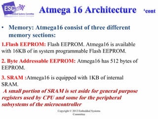 Copyright © 2012 Embedded Systems
Committee
• Memory: Atmega16 consist of three different
memory sections:
1.Flash EEPROM: Flash EEPROM. Atmega16 is available
with 16KB of in system programmable Flash EEPROM.
2. Byte Addressable EEPROM: Atmega16 has 512 bytes of
EEPROM.
3. SRAM :Atmega16 is equipped with 1KB of internal
SRAM.
A small portion of SRAM is set aside for general purpose
registers used by CPU and some for the peripheral
subsystems of the microcontroller
 