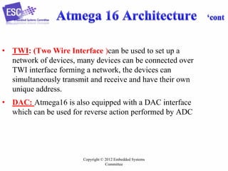 Copyright © 2012 Embedded Systems
Committee
• TWI: (Two Wire Interface )can be used to set up a
network of devices, many devices can be connected over
TWI interface forming a network, the devices can
simultaneously transmit and receive and have their own
unique address.
• DAC: Atmega16 is also equipped with a DAC interface
which can be used for reverse action performed by ADC
 