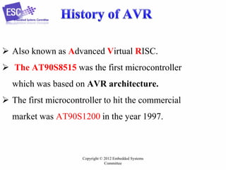 Copyright © 2012 Embedded Systems
Committee
 Also known as Advanced Virtual RISC.
 The AT90S8515 was the first microcontroller
which was based on AVR architecture.
 The first microcontroller to hit the commercial
market was AT90S1200 in the year 1997.
 