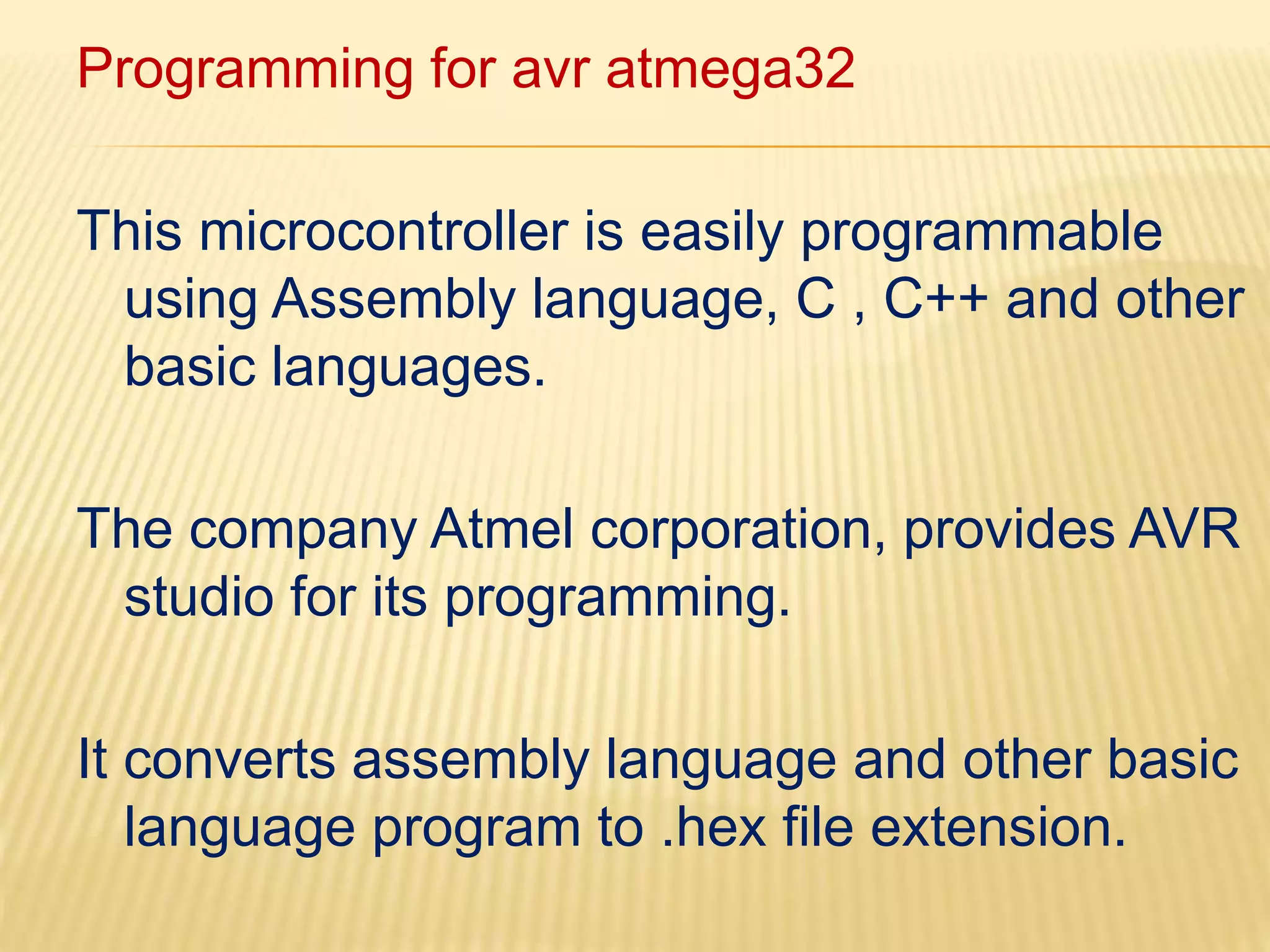 Programming for avr atmega32 
This microcontroller is easily programmable 
using Assembly language, C , C++ and other 
basic languages. 
The company Atmel corporation, provides AVR 
studio for its programming. 
It converts assembly language and other basic 
language program to .hex file extension. 
 