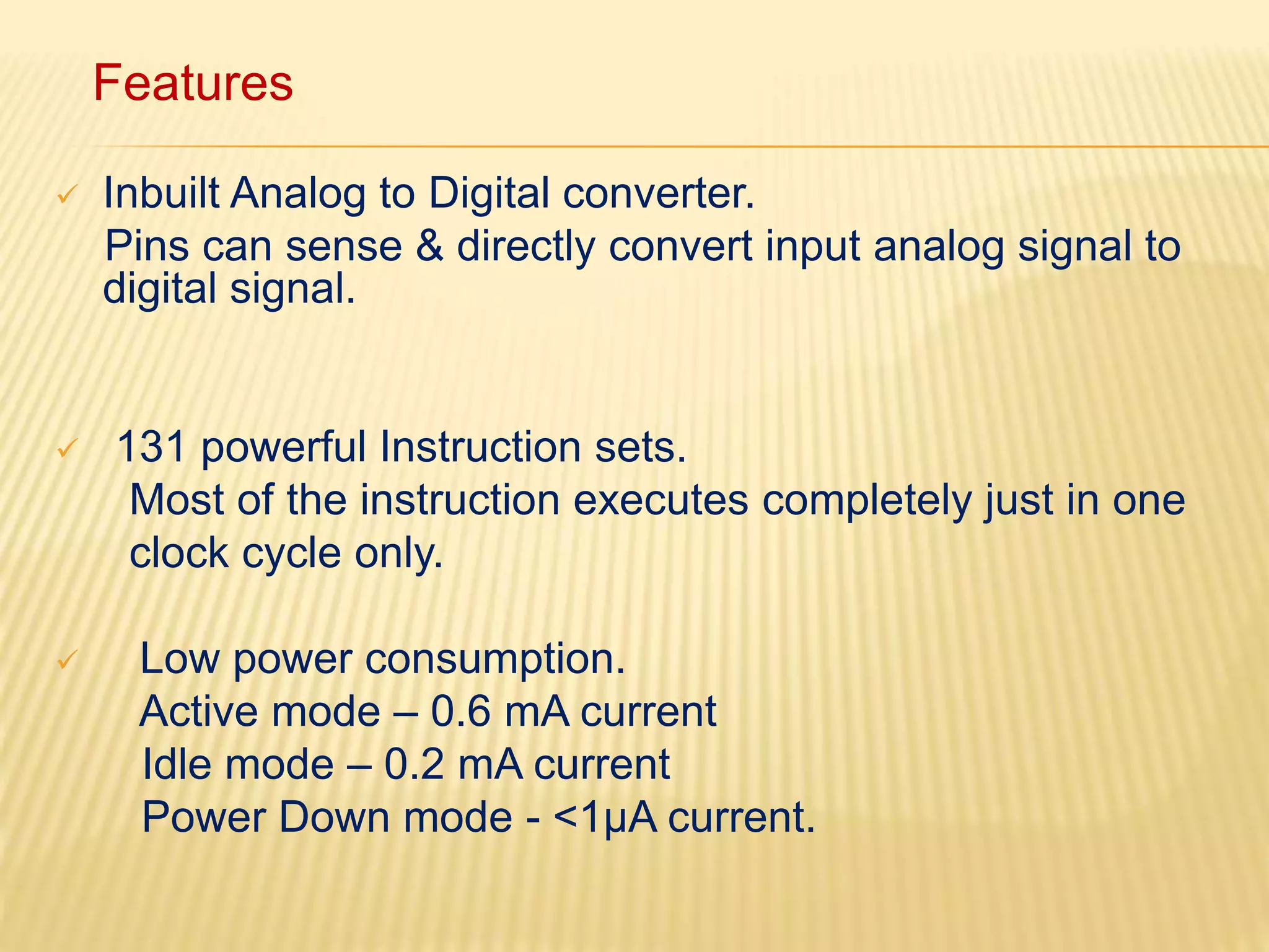 Features 
 Inbuilt Analog to Digital converter. 
Pins can sense & directly convert input analog signal to 
digital signal. 
 131 powerful Instruction sets. 
Most of the instruction executes completely just in one 
clock cycle only. 
 Low power consumption. 
Active mode – 0.6 mA current 
Idle mode – 0.2 mA current 
Power Down mode - <1μA current. 
 