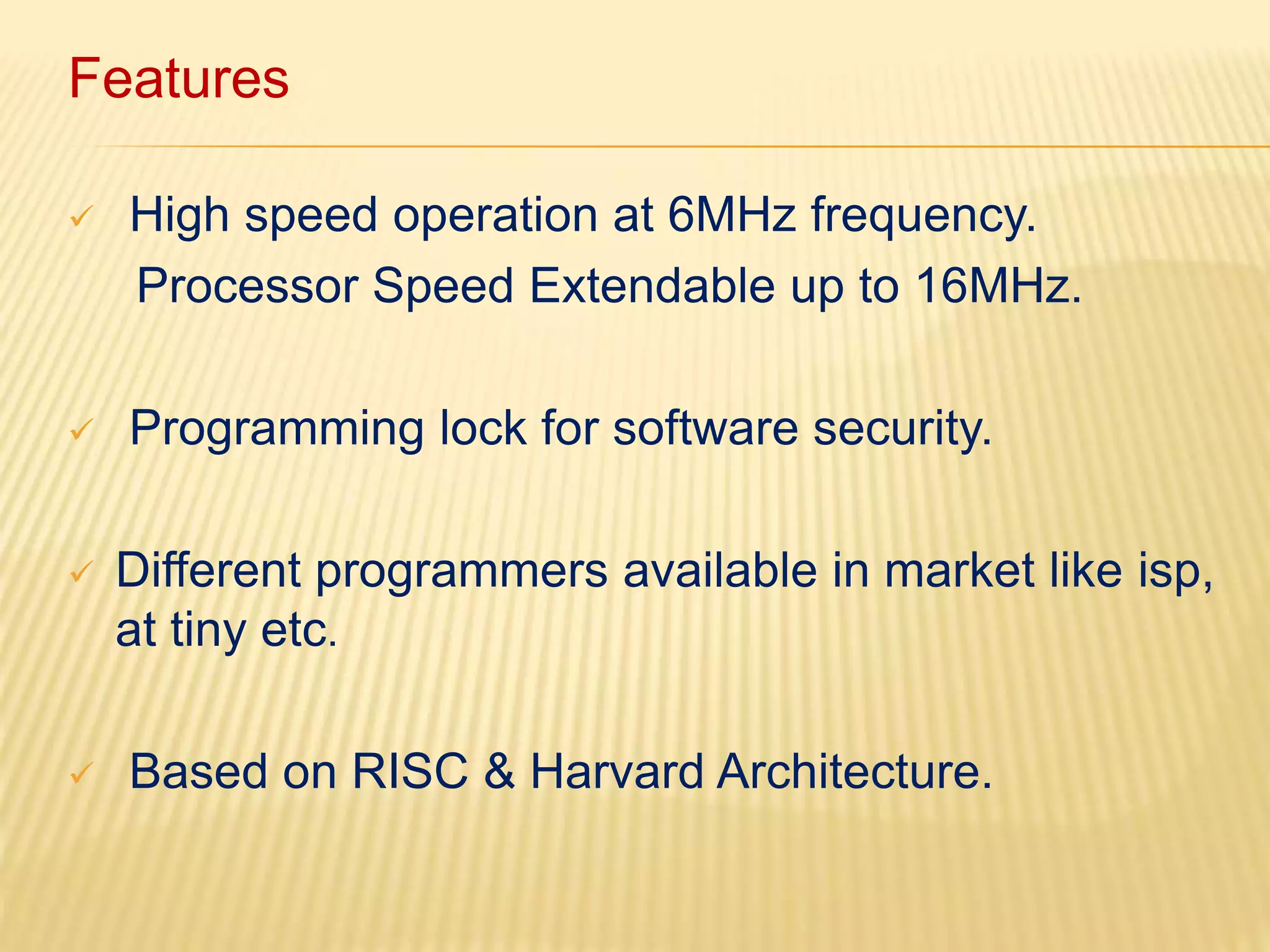 Features 
 High speed operation at 6MHz frequency. 
Processor Speed Extendable up to 16MHz. 
 Programming lock for software security. 
 Different programmers available in market like isp, 
at tiny etc. 
 Based on RISC & Harvard Architecture. 
 