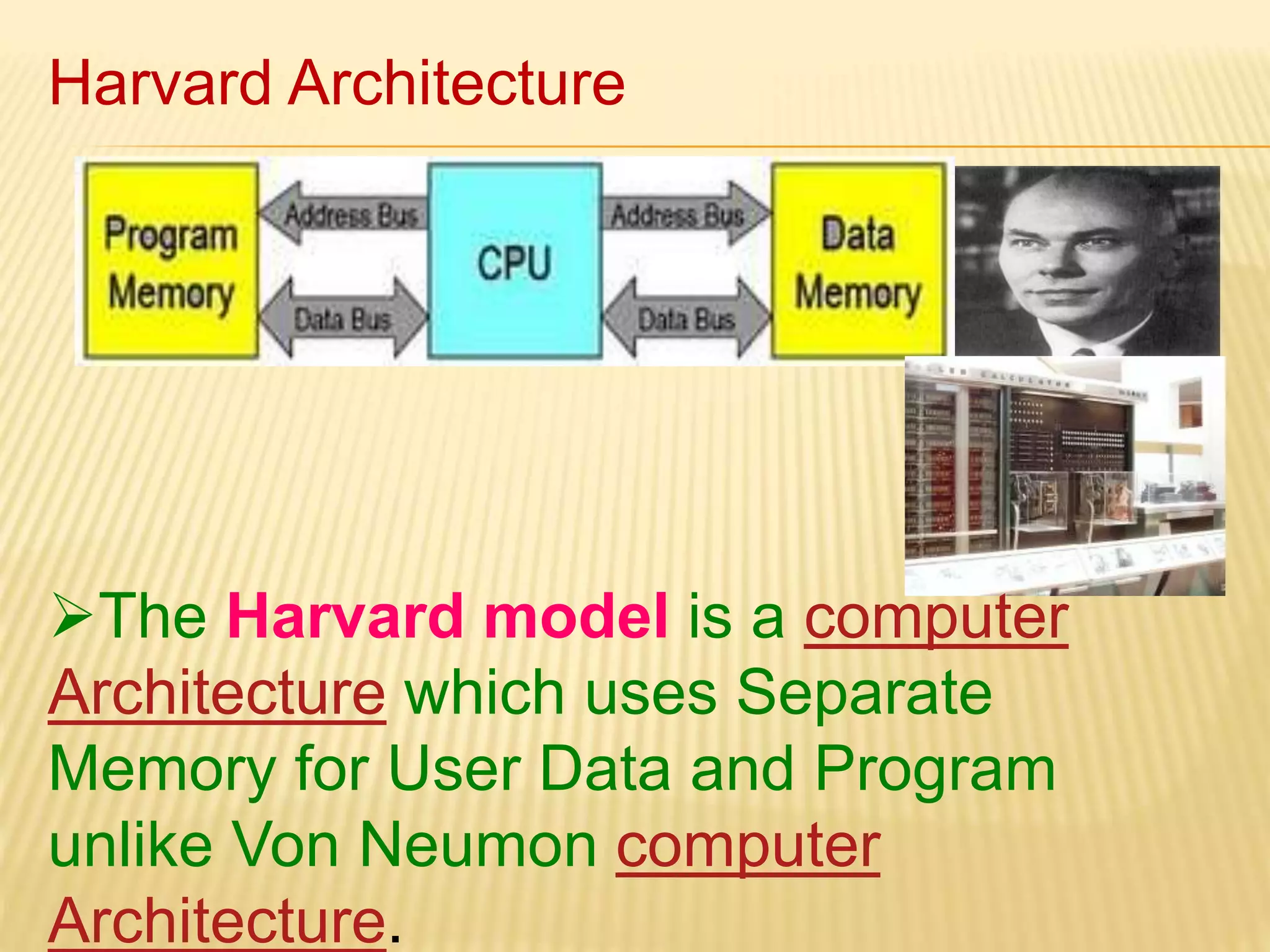 Harvard Architecture 
The Harvard model is a computer 
Architecture which uses Separate 
Memory for User Data and Program 
unlike Von Neumon computer 
Architecture. 
 
