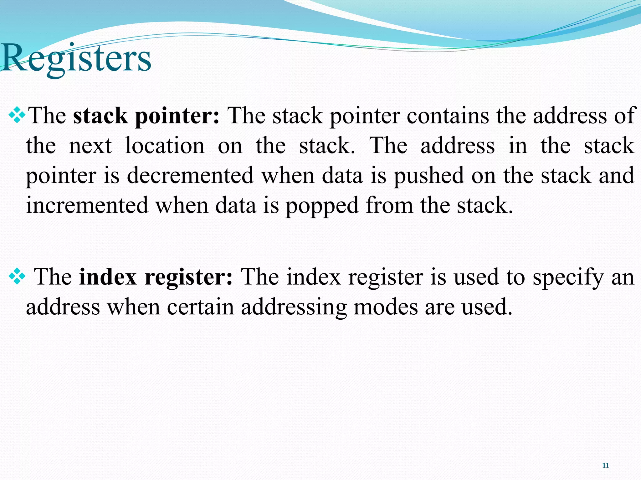 Registers
The stack pointer: The stack pointer contains the address of
the next location on the stack. The address in the stack
pointer is decremented when data is pushed on the stack and
incremented when data is popped from the stack.
 The index register: The index register is used to specify an
address when certain addressing modes are used.
11
 