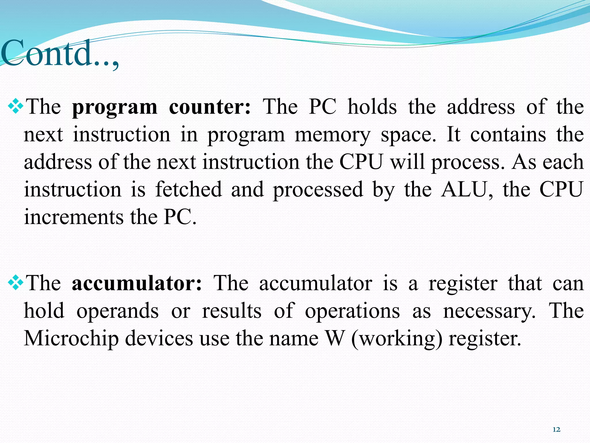 Contd..,
The program counter: The PC holds the address of the
next instruction in program memory space. It contains the
address of the next instruction the CPU will process. As each
instruction is fetched and processed by the ALU, the CPU
increments the PC.
The accumulator: The accumulator is a register that can
hold operands or results of operations as necessary. The
Microchip devices use the name W (working) register.
12
 