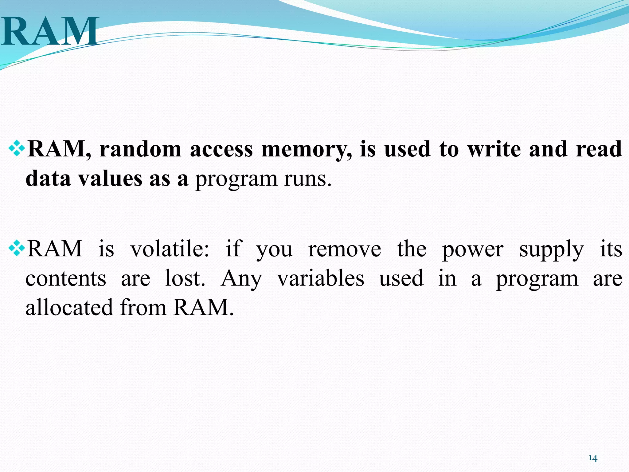 RAM
RAM, random access memory, is used to write and read
data values as a program runs.
RAM is volatile: if you remove the power supply its
contents are lost. Any variables used in a program are
allocated from RAM.
14
 