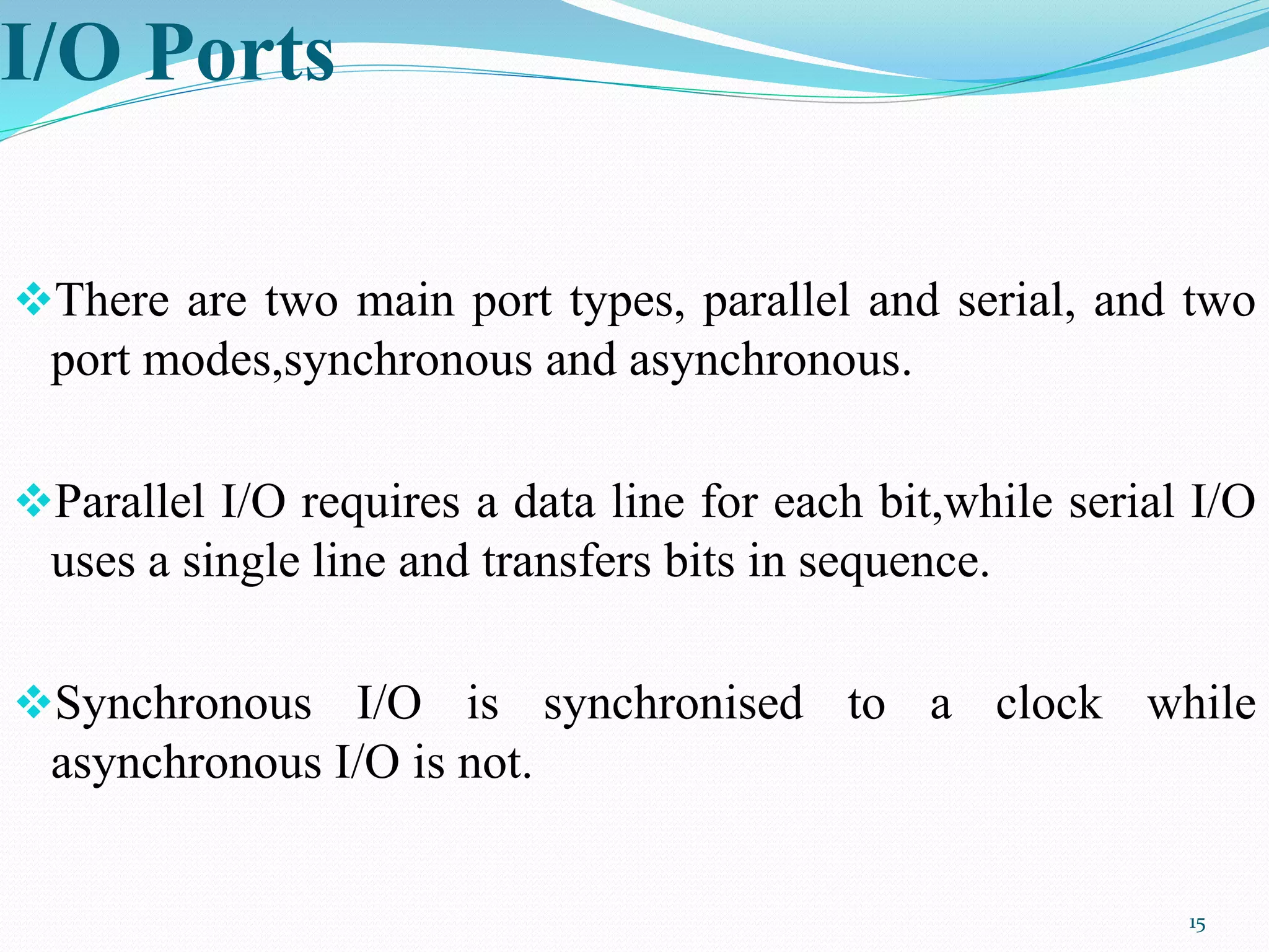 I/O Ports
There are two main port types, parallel and serial, and two
port modes,synchronous and asynchronous.
Parallel I/O requires a data line for each bit,while serial I/O
uses a single line and transfers bits in sequence.
Synchronous I/O is synchronised to a clock while
asynchronous I/O is not.
15
 