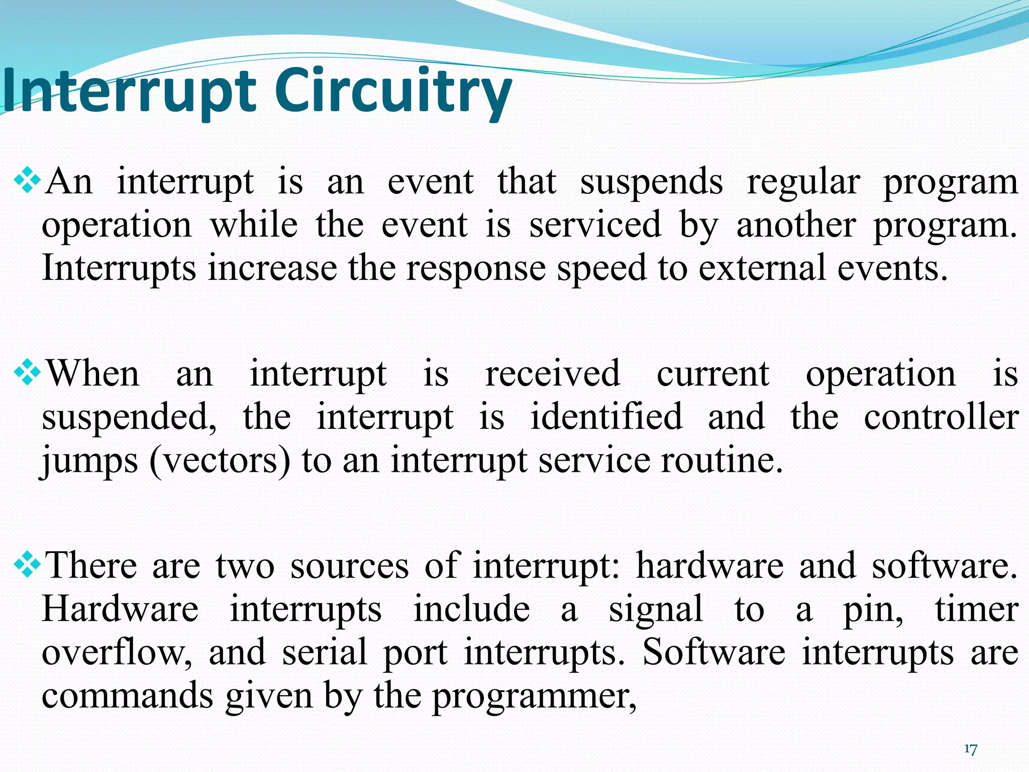 Interrupt Circuitry
An interrupt is an event that suspends regular program
operation while the event is serviced by another program.
Interrupts increase the response speed to external events.
When an interrupt is received current operation is
suspended, the interrupt is identified and the controller
jumps (vectors) to an interrupt service routine.
There are two sources of interrupt: hardware and software.
Hardware interrupts include a signal to a pin, timer
overflow, and serial port interrupts. Software interrupts are
commands given by the programmer,
17
 