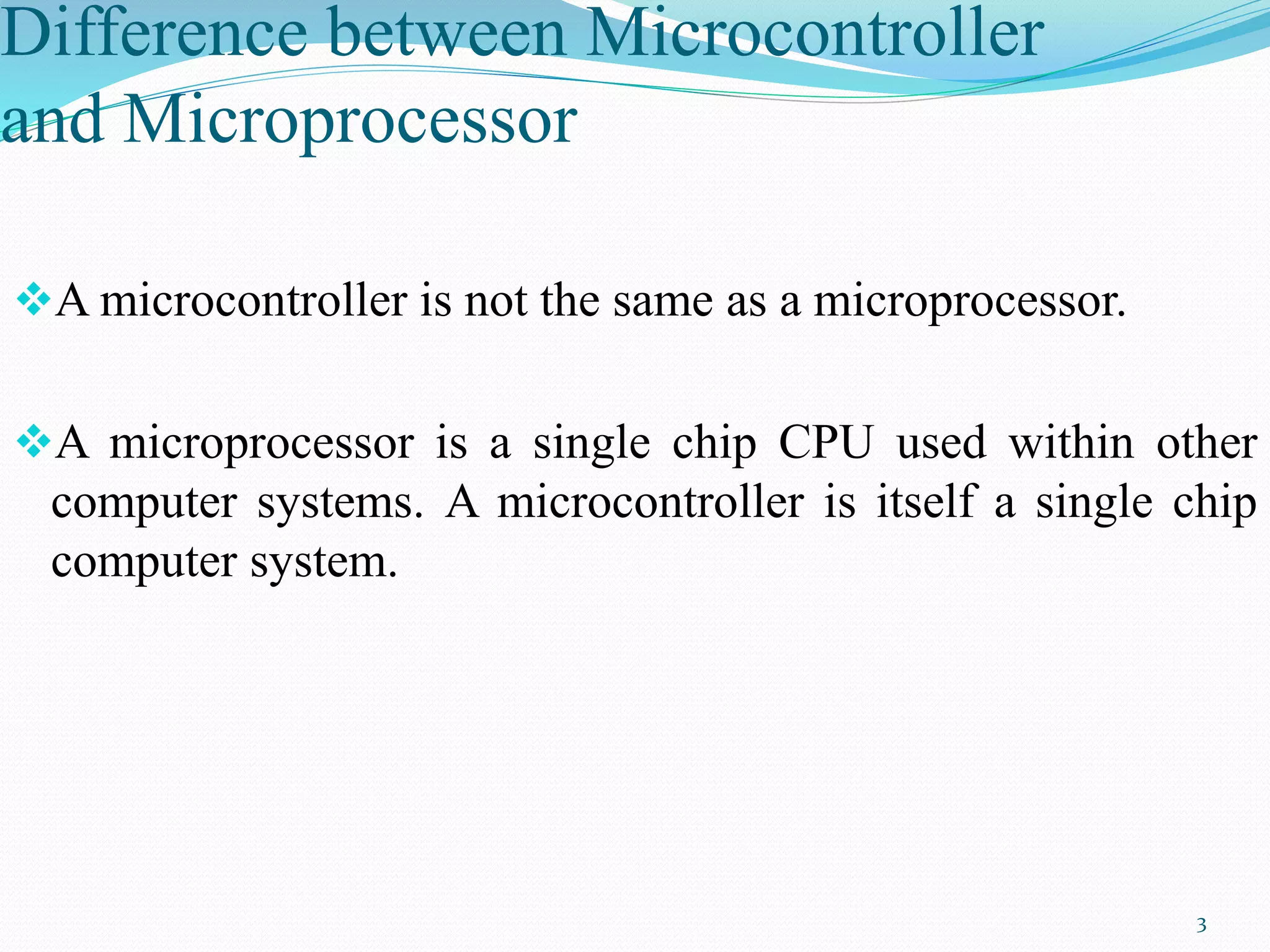 Difference between Microcontroller
and Microprocessor
A microcontroller is not the same as a microprocessor.
A microprocessor is a single chip CPU used within other
computer systems. A microcontroller is itself a single chip
computer system.
3
 