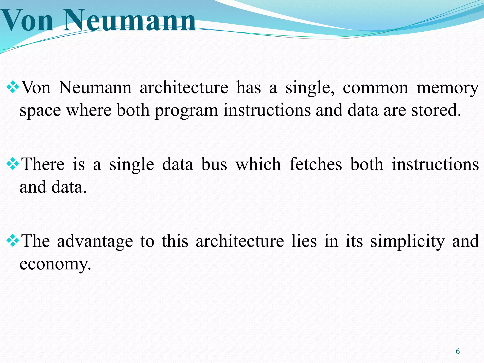 Von Neumann
Von Neumann architecture has a single, common memory
space where both program instructions and data are stored.
There is a single data bus which fetches both instructions
and data.
The advantage to this architecture lies in its simplicity and
economy.
6
 