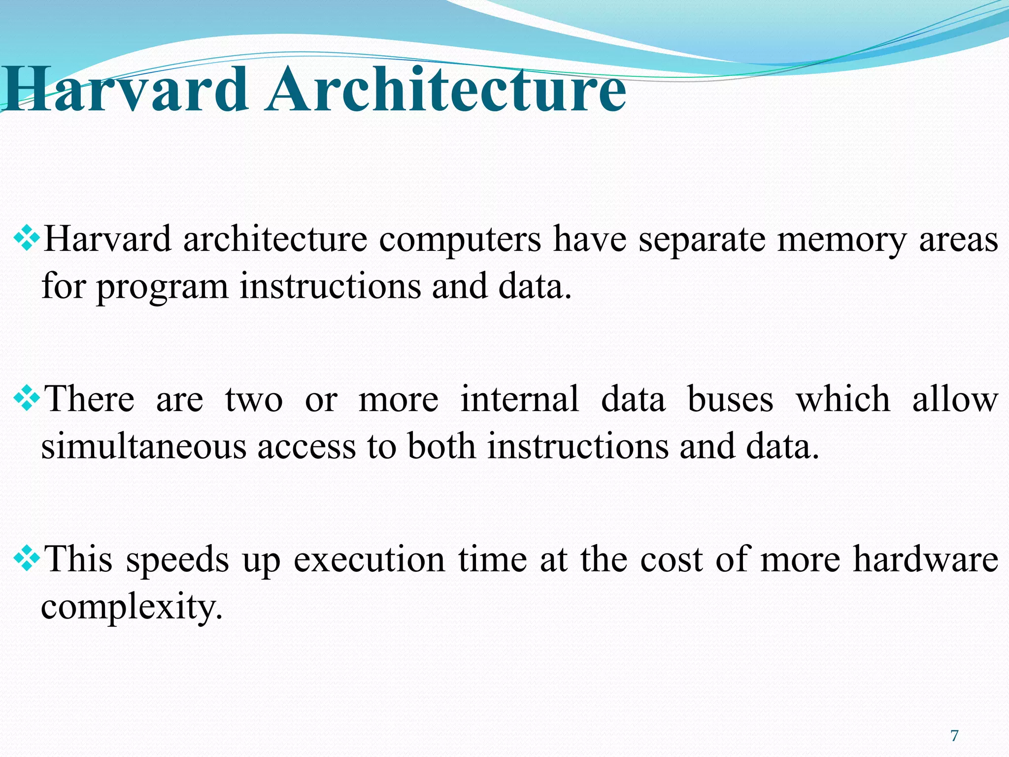 Harvard Architecture
Harvard architecture computers have separate memory areas
for program instructions and data.
There are two or more internal data buses which allow
simultaneous access to both instructions and data.
This speeds up execution time at the cost of more hardware
complexity.
7
 