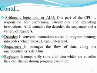 Contd..,
 Arithmetic logic unit, or ALU: One part of the CPU is
responsible for performing calculations and executing
instructions. ALU contains the decoder, the sequencer and a
variety of registers.
Decoder: It converts instructions stored in program memory
into codes which the ALU can understand.
Sequencer: It manages the flow of data along the
microcontroller’s data bus.
Registers: It temporarily store vital data which are volatile:
they can change during program execution.
10
 