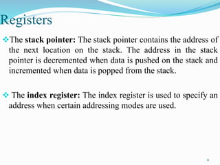 Registers
The stack pointer: The stack pointer contains the address of
the next location on the stack. The address in the stack
pointer is decremented when data is pushed on the stack and
incremented when data is popped from the stack.
 The index register: The index register is used to specify an
address when certain addressing modes are used.
11
 