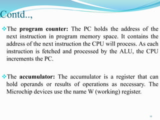Contd..,
The program counter: The PC holds the address of the
next instruction in program memory space. It contains the
address of the next instruction the CPU will process. As each
instruction is fetched and processed by the ALU, the CPU
increments the PC.
The accumulator: The accumulator is a register that can
hold operands or results of operations as necessary. The
Microchip devices use the name W (working) register.
12
 