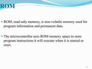 ROM
 ROM, read only memory, is non-volatile memory used for
program information and permanent data.
 The microcontroller uses ROM memory space to store
program instructions it will execute when it is started or
reset.
13
 
