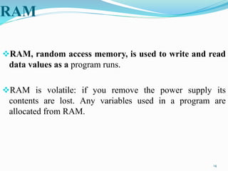 RAM
RAM, random access memory, is used to write and read
data values as a program runs.
RAM is volatile: if you remove the power supply its
contents are lost. Any variables used in a program are
allocated from RAM.
14
 