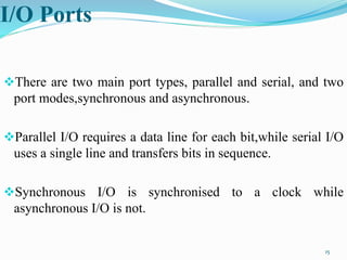 I/O Ports
There are two main port types, parallel and serial, and two
port modes,synchronous and asynchronous.
Parallel I/O requires a data line for each bit,while serial I/O
uses a single line and transfers bits in sequence.
Synchronous I/O is synchronised to a clock while
asynchronous I/O is not.
15
 