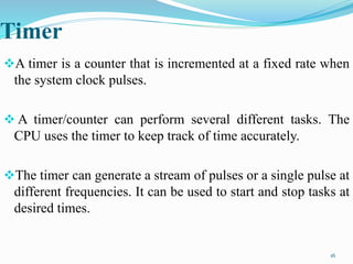 Timer
A timer is a counter that is incremented at a fixed rate when
the system clock pulses.
 A timer/counter can perform several different tasks. The
CPU uses the timer to keep track of time accurately.
The timer can generate a stream of pulses or a single pulse at
different frequencies. It can be used to start and stop tasks at
desired times.
16
 