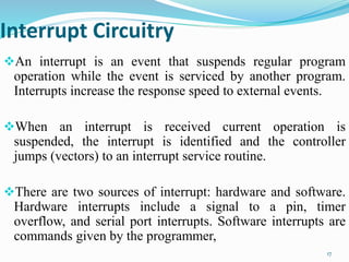 Interrupt Circuitry
An interrupt is an event that suspends regular program
operation while the event is serviced by another program.
Interrupts increase the response speed to external events.
When an interrupt is received current operation is
suspended, the interrupt is identified and the controller
jumps (vectors) to an interrupt service routine.
There are two sources of interrupt: hardware and software.
Hardware interrupts include a signal to a pin, timer
overflow, and serial port interrupts. Software interrupts are
commands given by the programmer,
17
 