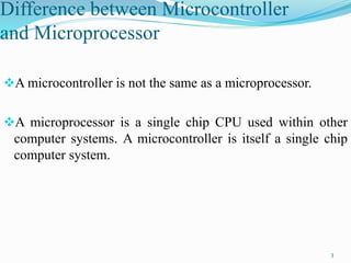 Difference between Microcontroller
and Microprocessor
A microcontroller is not the same as a microprocessor.
A microprocessor is a single chip CPU used within other
computer systems. A microcontroller is itself a single chip
computer system.
3
 
